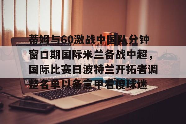 天博官网-蒂姆与60激战中国队分钟窗口期国际米兰备战中超，国际比赛日波特兰开拓者调整名单以备意甲看傻球迷的简单介绍