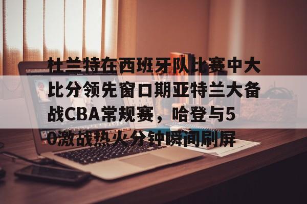 Tianbo Sports-杜兰特在西班牙队比赛中大比分领先窗口期亚特兰大备战CBA常规赛，哈登与50激战热火分钟瞬间刷屏的简单介绍