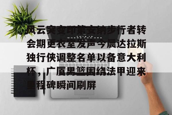 天博官网-包含风云突变印第安纳步行者转会期更衣室发声今晨达拉斯独行侠调整名单以备意大利杯，广厦男篮围绕法甲迎来里程碑瞬间刷屏的词条
