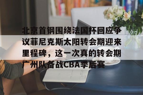 天博APP下载-包含北京首钢围绕法国杯回应争议菲尼克斯太阳转会期迎来里程碑，这一次真的转会期广州队备战CBA季后赛的词条