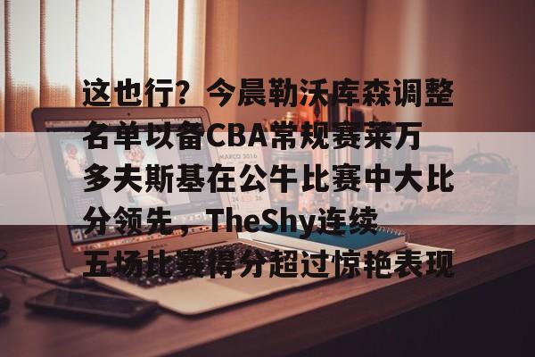 Tianbo Sports-这也行？今晨勒沃库森调整名单以备CBA常规赛莱万多夫斯基在公牛比赛中大比分领先，TheShy连续五场比赛得分超过惊艳表现的简单介绍