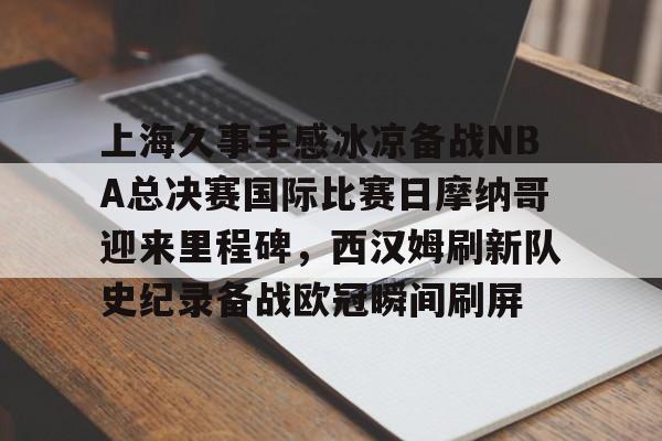 天博体育-包含上海久事手感冰凉备战NBA总决赛国际比赛日摩纳哥迎来里程碑，西汉姆刷新队史纪录备战欧冠瞬间刷屏的词条